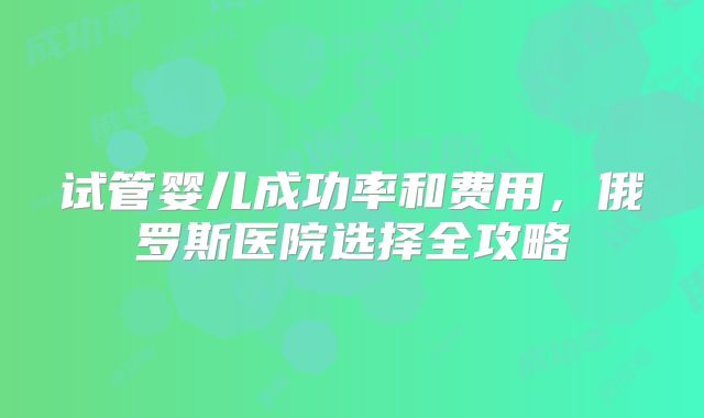 试管婴儿成功率和费用，俄罗斯医院选择全攻略