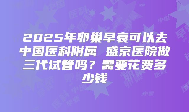 2025年卵巢早衰可以去中国医科附属 盛京医院做三代试管吗？需要花费多少钱