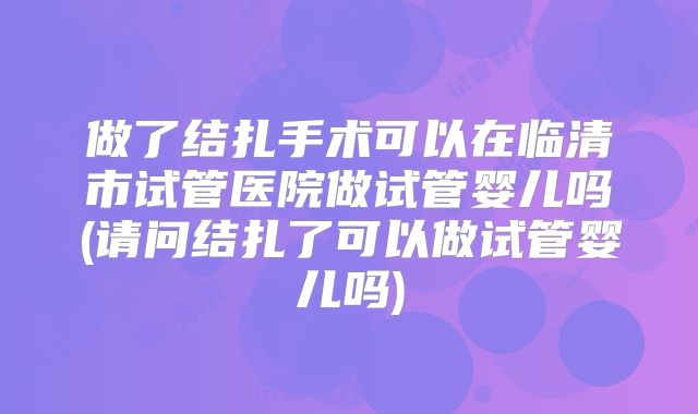 做了结扎手术可以在临清市试管医院做试管婴儿吗(请问结扎了可以做试管婴儿吗)