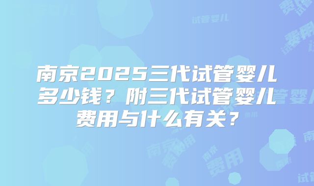 南京2025三代试管婴儿多少钱？附三代试管婴儿费用与什么有关？