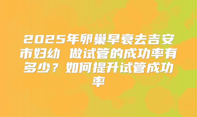 2025年卵巢早衰去吉安市妇幼 做试管的成功率有多少？如何提升试管成功率