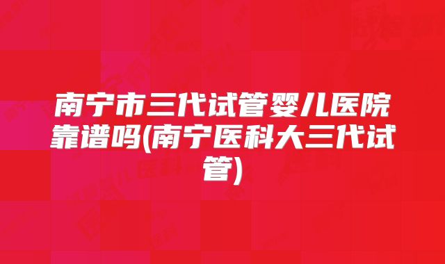 南宁市三代试管婴儿医院靠谱吗(南宁医科大三代试管)