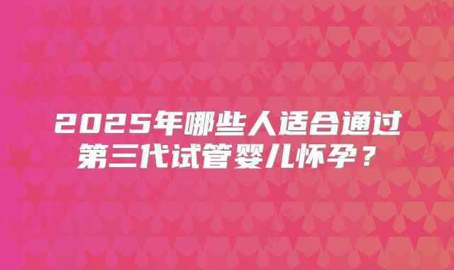 2025年哪些人适合通过第三代试管婴儿怀孕？