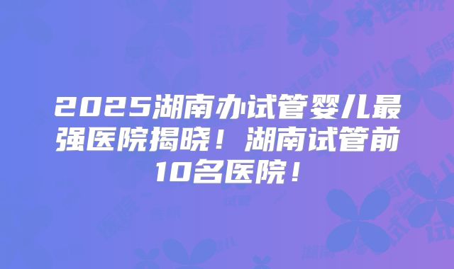 2025湖南办试管婴儿最强医院揭晓！湖南试管前10名医院！