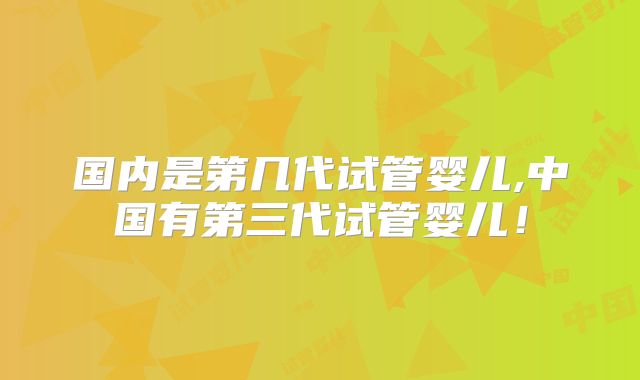 国内是第几代试管婴儿,中国有第三代试管婴儿！