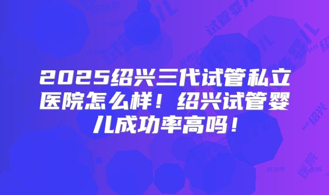 2025绍兴三代试管私立医院怎么样!绍兴试管婴儿成功率高吗!