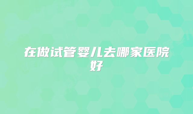 在做试管婴儿去哪家医院好