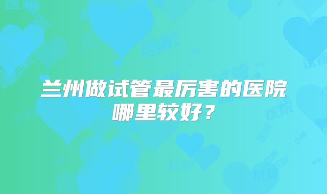 兰州做试管最厉害的医院哪里较好？