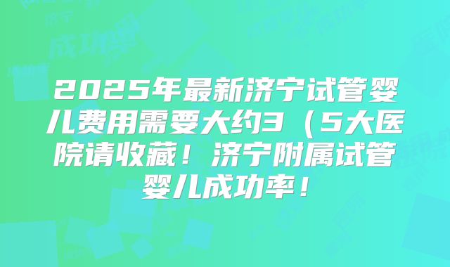 2025年最新济宁试管婴儿费用需要大约3（5大医院请收藏！济宁附属试管婴儿成功率！