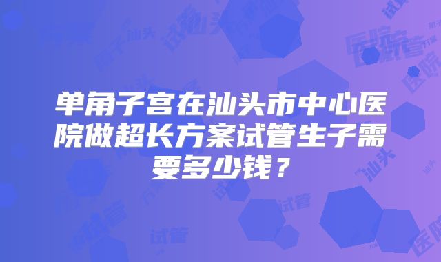 单角子宫在汕头市中心医院做超长方案试管生子需要多少钱？