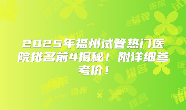 2025年福州试管热门医院排名前4揭秘！附详细参考价！