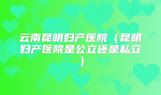 云南昆明妇产医院（昆明妇产医院是公立还是私立）