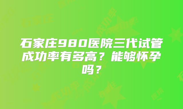 石家庄980医院三代试管成功率有多高？能够怀孕吗？