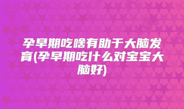 孕早期吃啥有助于大脑发育(孕早期吃什么对宝宝大脑好)