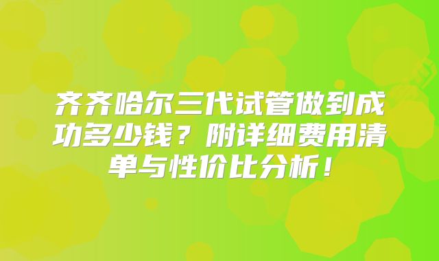 齐齐哈尔三代试管做到成功多少钱？附详细费用清单与性价比分析！
