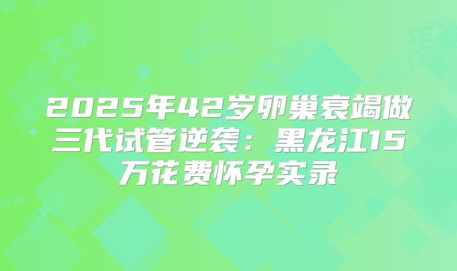 2025年42岁卵巢衰竭做三代试管逆袭:黑龙江15万花费怀孕实录