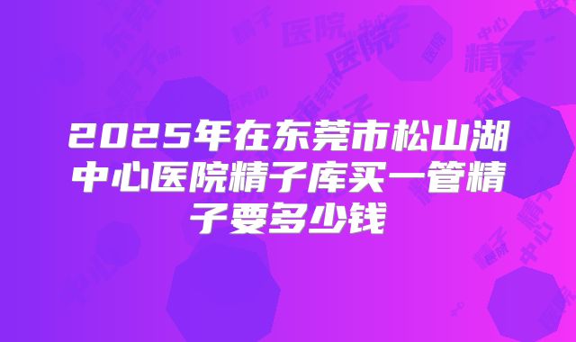 2025年在东莞市松山湖中心医院精子库买一管精子要多少钱