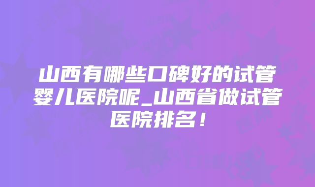 山西有哪些口碑好的试管婴儿医院呢_山西省做试管医院排名！