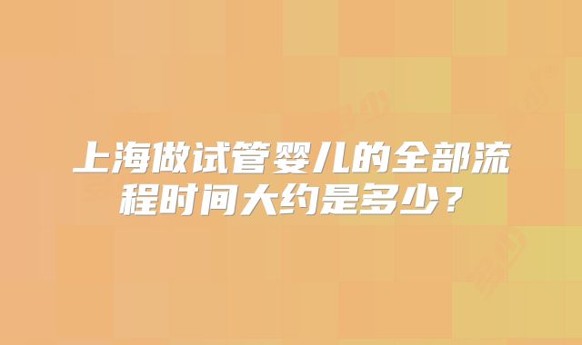 上海做试管婴儿的全部流程时间大约是多少？