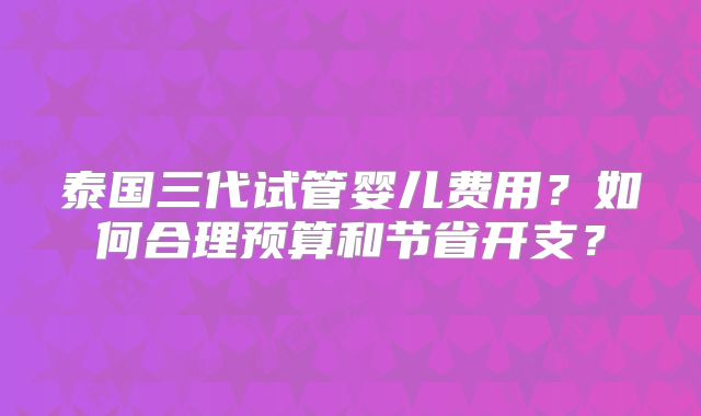 泰国三代试管婴儿费用?如何合理预算和节省开支?
