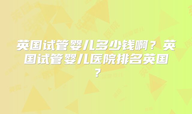 英国试管婴儿多少钱啊？英国试管婴儿医院排名英国？