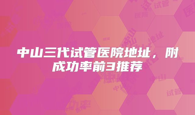 中山三代试管医院地址,附成功率前3推荐