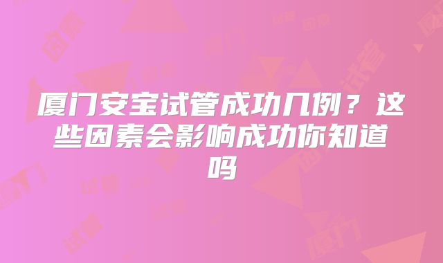 厦门安宝试管成功几例？这些因素会影响成功你知道吗