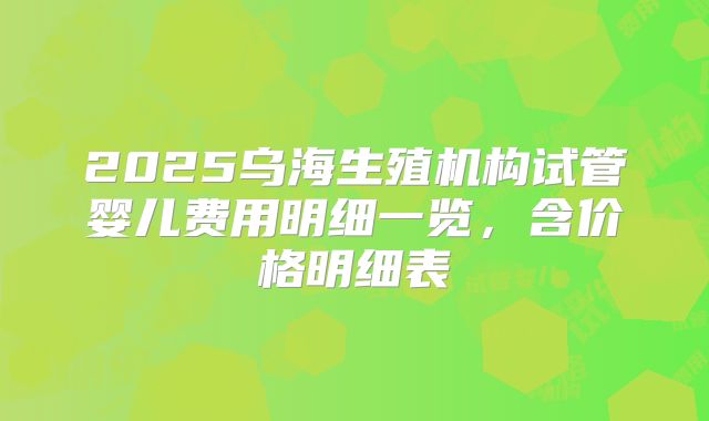 2025乌海生殖机构试管婴儿费用明细一览,含价格明细表