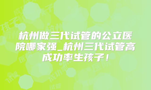 杭州做三代试管的公立医院哪家强_杭州三代试管高成功率生孩子!