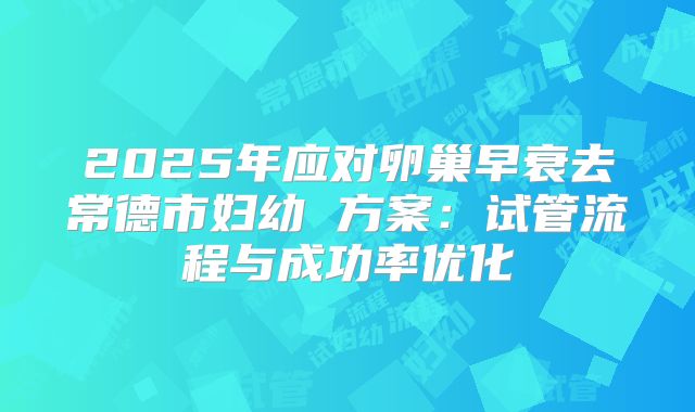 2025年应对卵巢早衰去常德市妇幼 方案：试管流程与成功率优化