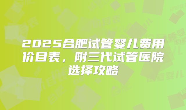 2025合肥试管婴儿费用价目表，附三代试管医院选择攻略