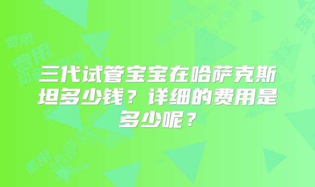 三代试管宝宝在哈萨克斯坦多少钱？详细的费用是多少呢？