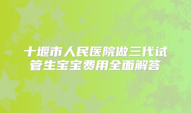 十堰市人民医院做三代试管生宝宝费用全面解答