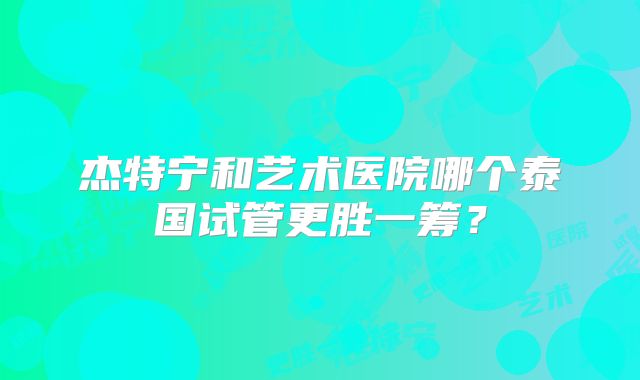 杰特宁和艺术医院哪个泰国试管更胜一筹？