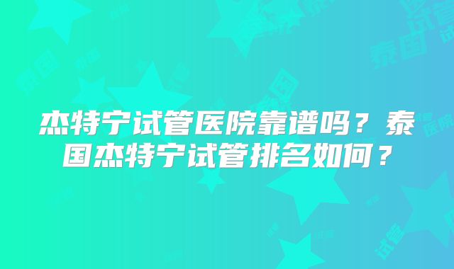杰特宁试管医院靠谱吗？泰国杰特宁试管排名如何？