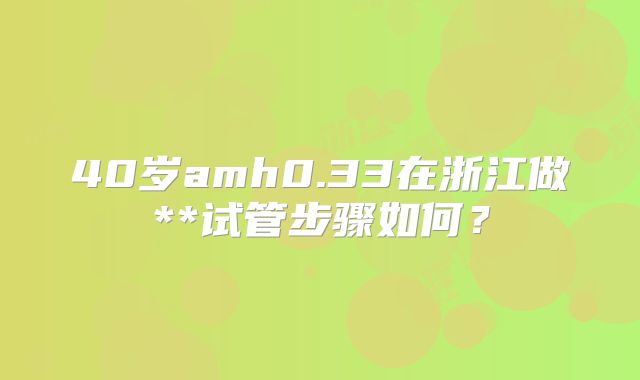40岁amh0.33在浙江做**试管步骤如何?