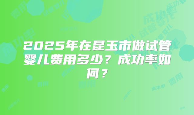 2025年在昆玉市做试管婴儿费用多少？成功率如何？