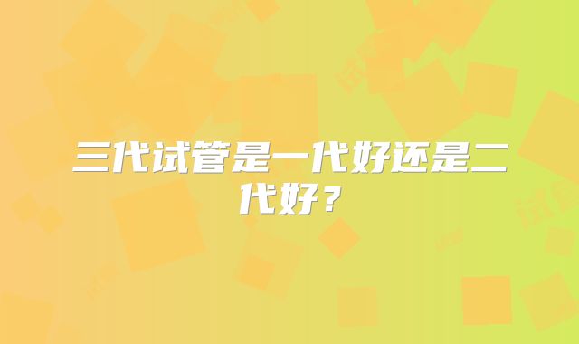 三代试管是一代好还是二代好？
