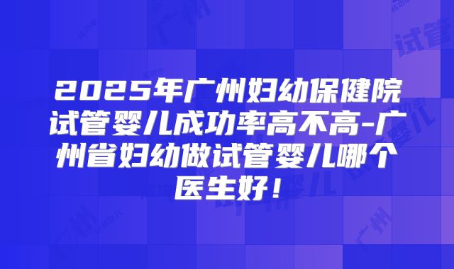 2025年广州妇幼保健院试管婴儿成功率高不高-广州省妇幼做试管婴儿哪个医生好！