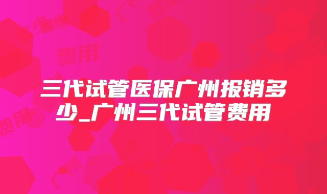 三代试管医保广州报销多少_广州三代试管费用