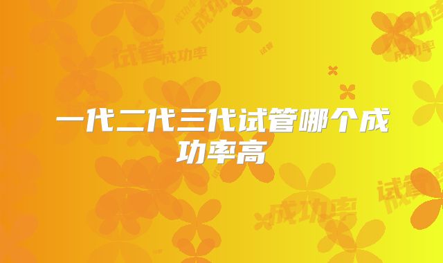 一代二代三代试管哪个成功率高