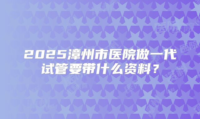 2025漳州市医院做一代试管要带什么资料?