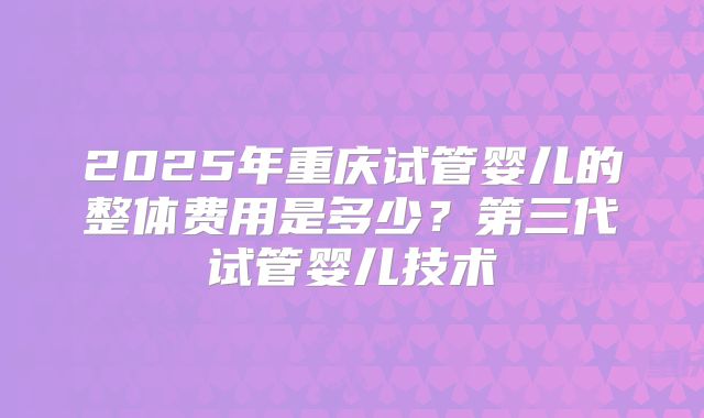 2025年重庆试管婴儿的整体费用是多少？第三代试管婴儿技术