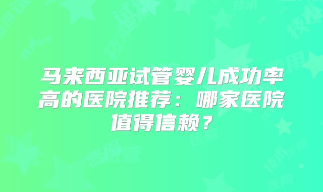 马来西亚试管婴儿成功率高的医院推荐：哪家医院值得信赖？