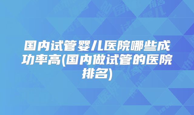 国内试管婴儿医院哪些成功率高(国内做试管的医院排名)