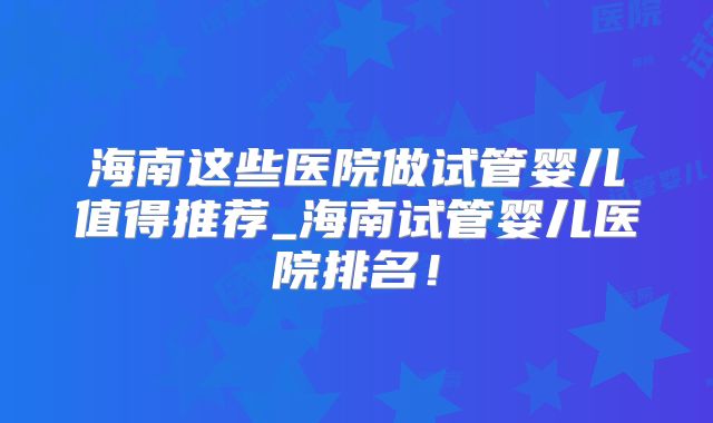 海南这些医院做试管婴儿值得推荐_海南试管婴儿医院排名！
