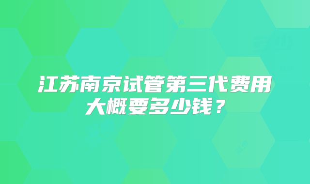 江苏南京试管第三代费用大概要多少钱?