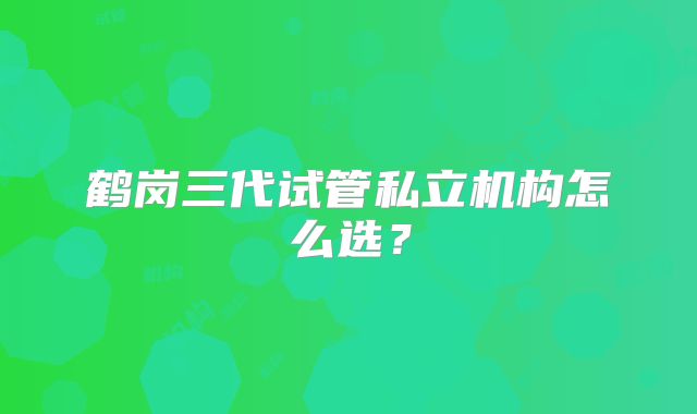 鹤岗三代试管私立机构怎么选？