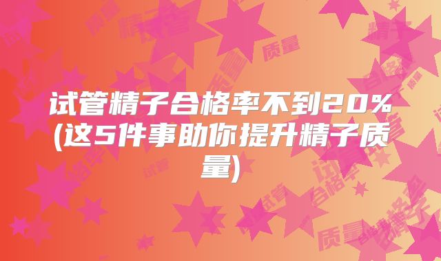 试管精子合格率不到20%(这5件事助你提升精子质量)
