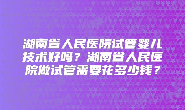 湖南省人民医院试管婴儿技术好吗？湖南省人民医院做试管需要花多少钱？